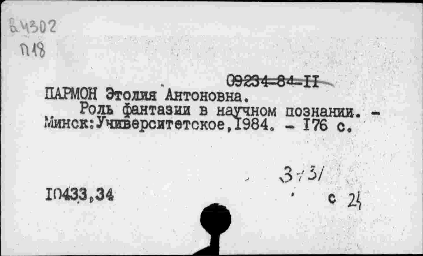 ﻿о№02
09234-^4-^ ПАРМОЙ Этолия Антоновна.
Роль фантазии в научном познании. Минск:Университетское,1984. - 176 с.
> 3 ■/ ->/
10433,34	• с Ц